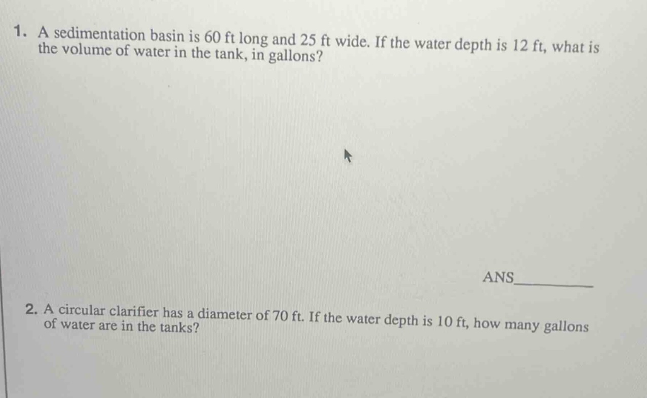 1. a sedimentation basin is 60 ft long and 25 ft wide. if the water depth is 12 ft, what is the volume of water in the tank, in gallons?\nans____\n2. a circular clarifier has a diameter of 70 ft. if the water depth is 10 ft, how many gallons of water are in the tanks?