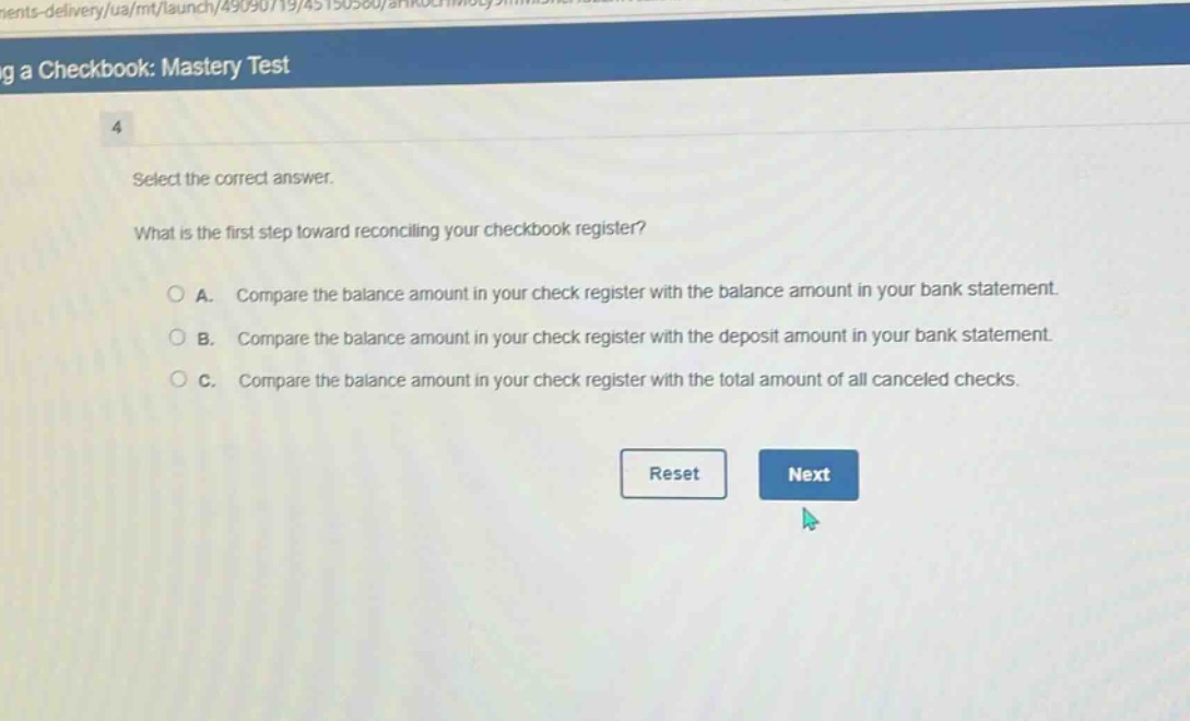 select the correct answer.\nwhat is the first step toward reconciling your checkbook register?\na. compare the balance amount in your check register with the balance amount in your bank statement.\nb. compare the balance amount in your check register with the deposit amount in your bank statement.\nc. compare the balance amount in your check register with the total amount of all canceled checks.