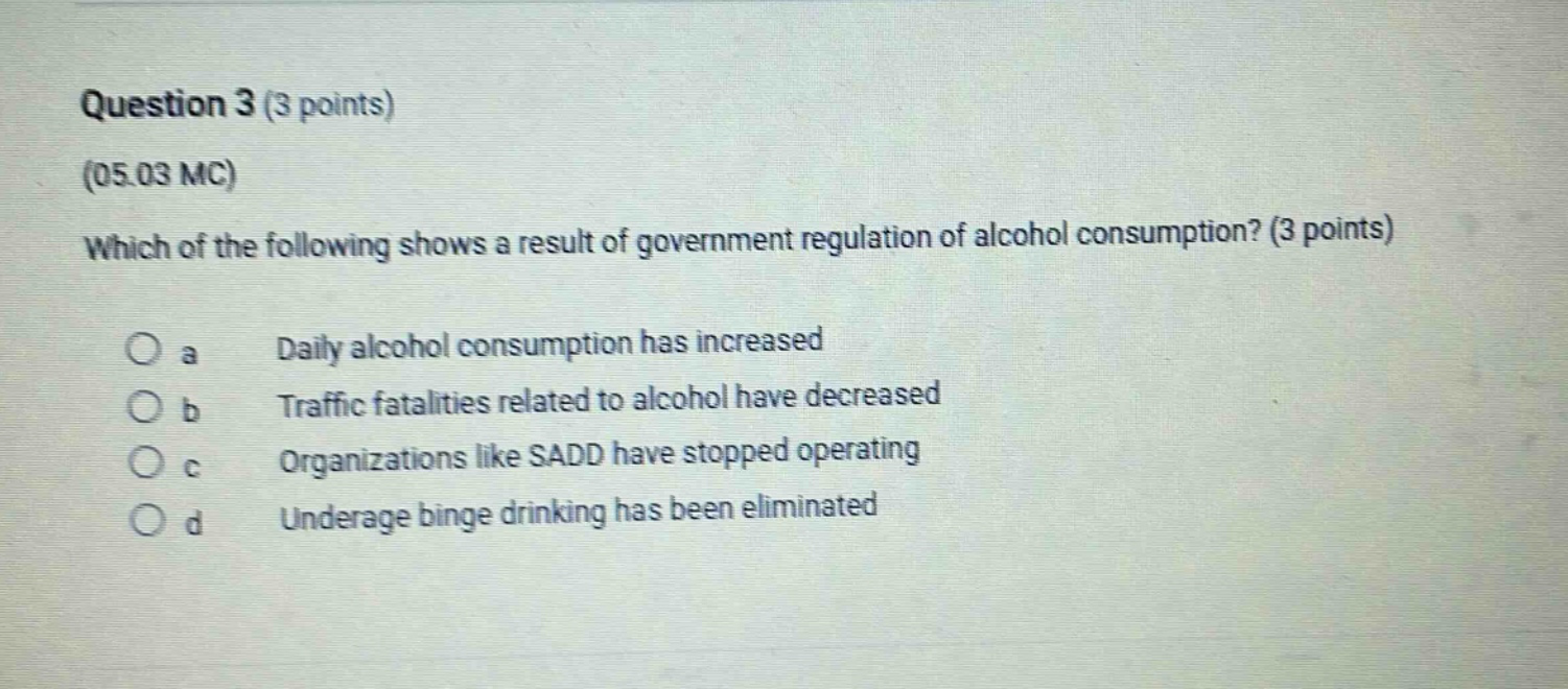 question 3 (3 points)\n(05.03 mc)\nwhich of the following shows a result of government regulation of alcohol consumption? (3 points)\n(a) daily alcohol consumption has increased\n(b) traffic fatalities related to alcohol have decreased\n(c) organizations like sadd have stopped operating\n(d) underage binge drinking has been eliminated
