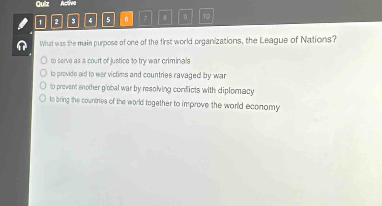 what was the main purpose of one of the first world organizations, the league of nations?\n to serve as a court of justice to try war criminals\n to provide aid to war victims and countries ravaged by war\n to prevent another global war by resolving conflicts with diplomacy\n to bring the countries of the world together to improve the world economy