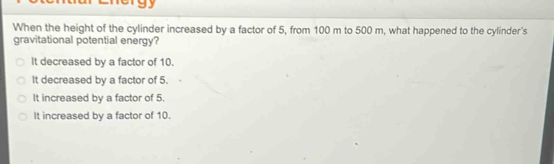 when the height of the cylinder increased by a factor of 5, from 100 m to 500 m, what happened to the cylinders gravitational potential energy?\nit decreased by a factor of 10.\nit decreased by a factor of 5.\nit increased by a factor of 5.\nit increased by a factor of 10.