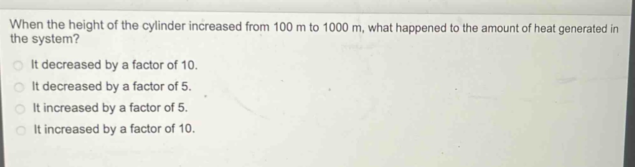 when the height of the cylinder increased from 100 m to 1000 m, what happened to the amount of heat generated in the system?\nit decreased by a factor of 10.\nit decreased by a factor of 5.\nit increased by a factor of 5.\nit increased by a factor of 10.