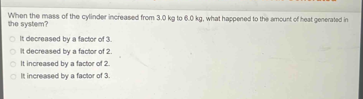 when the mass of the cylinder increased from 3.0 kg to 6.0 kg, what happened to the amount of heat generated in the system?\nit decreased by a factor of 3.\nit decreased by a factor of 2.\nit increased by a factor of 2.\nit increased by a factor of 3.