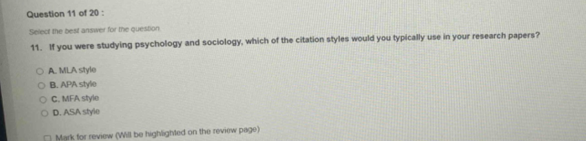 question 11 of 20 : select the best answer for the question. 11. if you were studying psychology and sociology, which of the citation styles would you typically use in your research papers? a. mla style b. apa style c. mfa style d. asa style mark for review (will be highlighted on the review page)