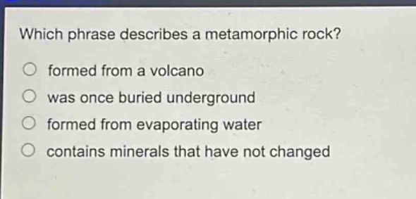 which phrase describes a metamorphic rock?\nformed from a volcano\nwas once buried underground\nformed from evaporating water\ncontains minerals that have not changed