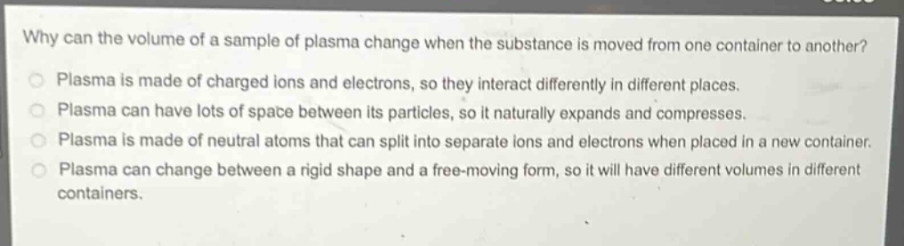 why can the volume of a sample of plasma change when the substance is moved from one container to another?\nplasma is made of charged ions and electrons, so they interact differently in different places.\nplasma can have lots of space between its particles, so it naturally expands and compresses.\nplasma is made of neutral atoms that can split into separate ions and electrons when placed in a new container.\nplasma can change between a rigid shape and a free - moving form, so it will have different volumes in different containers.