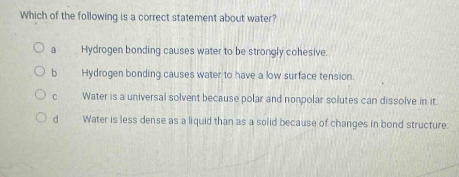 which of the following is a correct statement about water?\no a hydrogen bonding causes water to be strongly cohesive.\no b hydrogen bonding causes water to have a low surface tension.\no c water is a universal solvent because polar and nonpolar solutes can dissolve in it.\no d water is less dense as a liquid than as a solid because of changes in bond structure.