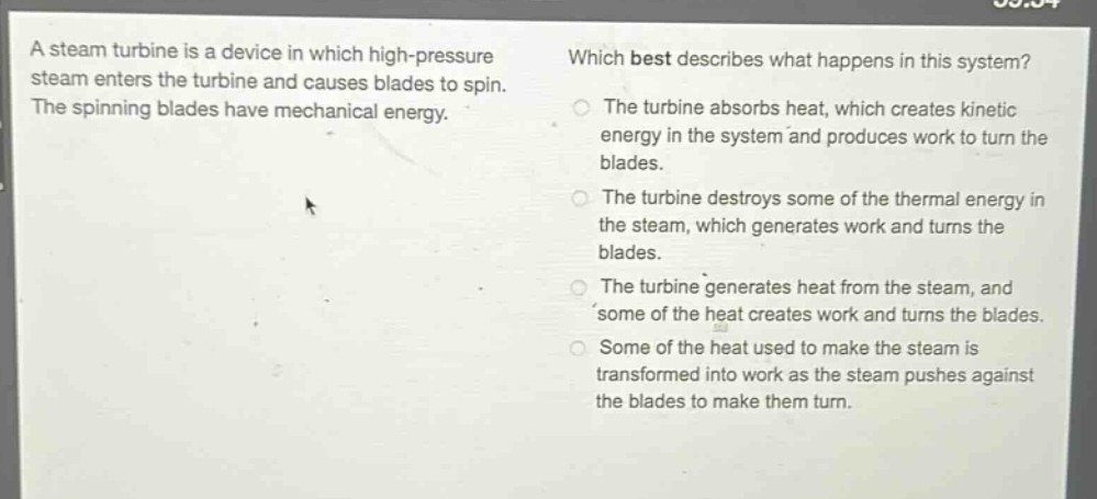 a steam turbine is a device in which high - pressure steam enters the turbine and causes blades to spin. the spinning blades have mechanical energy. which best describes what happens in this system? the turbine absorbs heat, which creates kinetic energy in the system and produces work to turn the blades. the turbine destroys some of the thermal energy in the steam, which generates work and turns the blades. the turbine generates heat from the steam, and some of the heat creates work and turns the blades. some of the heat used to make the steam is transformed into work as the steam pushes against the blades to make them turn.