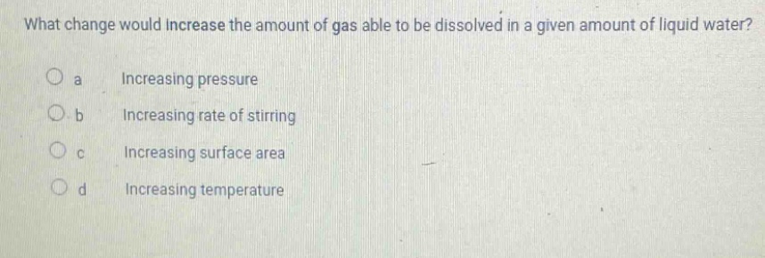 what change would increase the amount of gas able to be dissolved in a given amount of liquid water?\no a increasing pressure\no b increasing rate of stirring\no c increasing surface area\no d increasing temperature