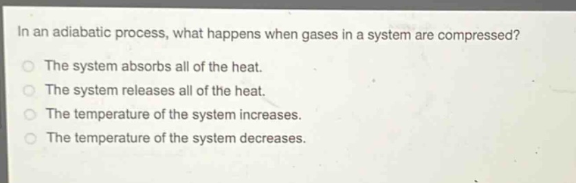 in an adiabatic process, what happens when gases in a system are compressed?\nthe system absorbs all of the heat.\nthe system releases all of the heat.\nthe temperature of the system increases.\nthe temperature of the system decreases.