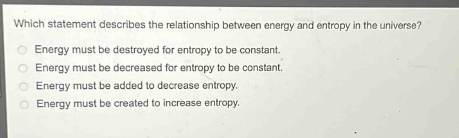 which statement describes the relationship between energy and entropy in the universe?\nenergy must be destroyed for entropy to be constant.\nenergy must be decreased for entropy to be constant.\nenergy must be added to decrease entropy.\nenergy must be created to increase entropy.
