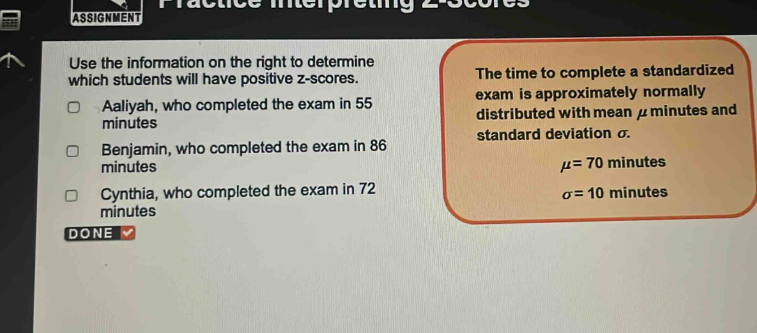 use the information on the right to determine which students will have positive z - scores.\naaliyah, who completed the exam in 55 minutes\nbenjamin, who completed the exam in 86 minutes\ncynthia, who completed the exam in 72 minutes\nthe time to complete a standardized exam is approximately normally distributed with mean $mu$ minutes and standard deviation $sigma$.\n$mu = 70$ minutes\n$sigma = 10$ minutes