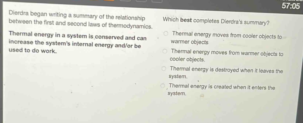dierdra began writing a summary of the relationship between the first and second laws of thermodynamics. thermal energy in a system is conserved and can increase the system’s internal energy and/or be used to do work. which best completes dierdra’s summary? thermal energy moves from cooler objects to warmer objects thermal energy moves from warmer objects to cooler objects. thermal energy is destroyed when it leaves the system. thermal energy is created when it enters the system.