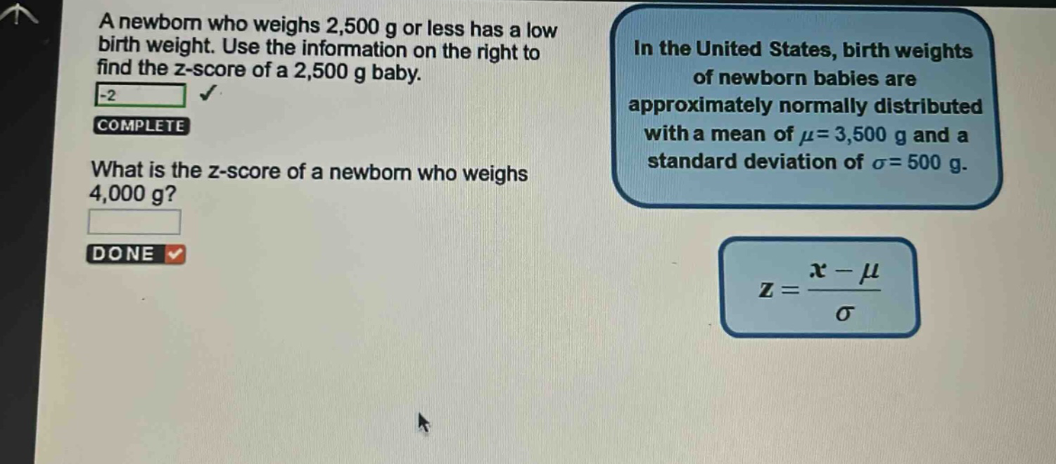 a newborn who weighs 2,500 g or less has a low birth weight. use the information on the right to find the z - score of a 2,500 g baby. what is the z - score of a newborn who weighs 4,000 g? in the united states, birth weights of newborn babies are approximately normally distributed with a mean of $mu = 3,500$ g and a standard deviation of $sigma = 500$ g. $z=\frac{x - mu}{sigma}$