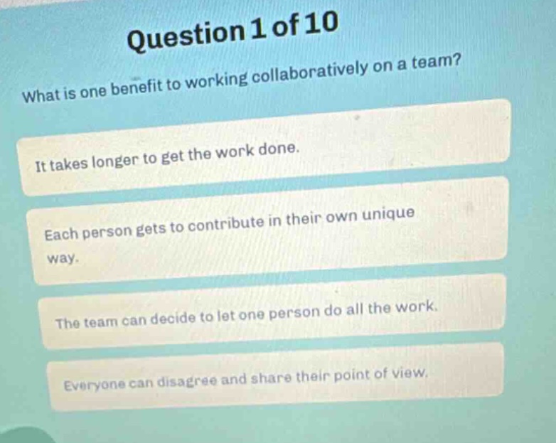 question 1 of 10\nwhat is one benefit to working collaboratively on a team?\nit takes longer to get the work done.\neach person gets to contribute in their own unique way.\nthe team can decide to let one person do all the work.\neveryone can disagree and share their point of view.