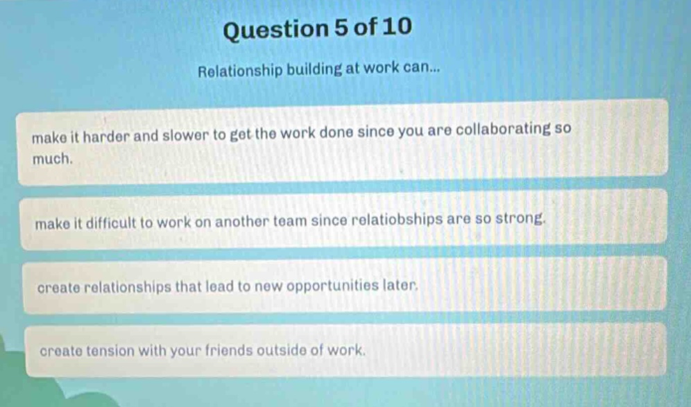 question 5 of 10\nrelationship building at work can...\nmake it harder and slower to get the work done since you are collaborating so much.\nmake it difficult to work on another team since relatiobships are so strong.\ncreate relationships that lead to new opportunities later.\ncreate tension with your friends outside of work.