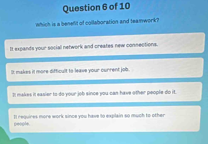 question 6 of 10\nwhich is a benefit of collaboration and teamwork?\nit expands your social network and creates new connections.\nit makes it more difficult to leave your current job.\nit makes it easier to do your job since you can have other people do it.\nit requires more work since you have to explain so much to other people.