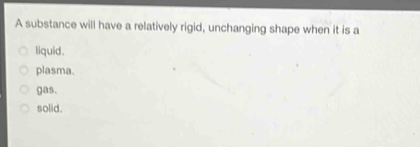 a substance will have a relatively rigid, unchanging shape when it is a\nliquid.\nplasma.\ngas.\nsolid.
