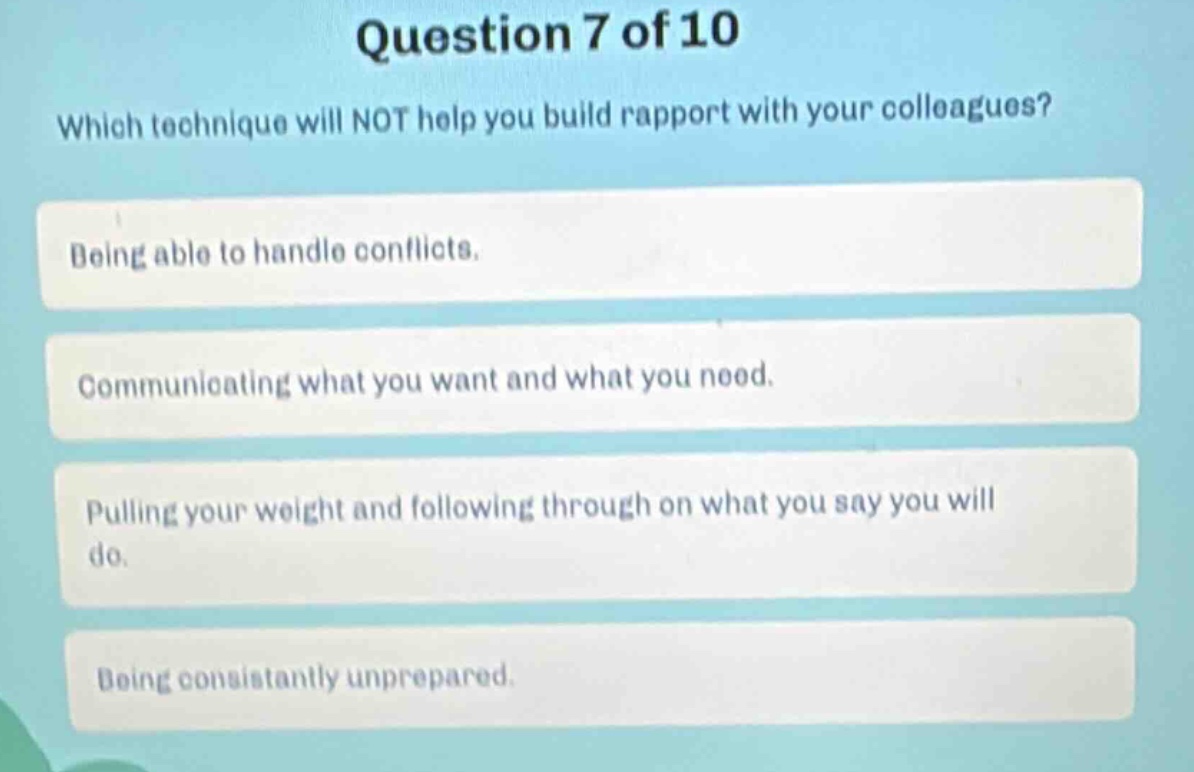 question 7 of 10\nwhich technique will not help you build rapport with your colleagues?\nbeing able to handle conflicts.\ncommunicating what you want and what you need.\npulling your weight and following through on what you say you will do.\nbeing constantly unprepared.