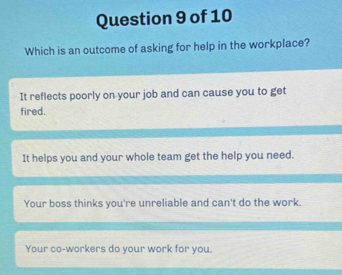 question 9 of 10\nwhich is an outcome of asking for help in the workplace?\nit reflects poorly on your job and can cause you to get fired.\nit helps you and your whole team get the help you need.\nyour boss thinks youre unreliable and cant do the work.\nyour co - workers do your work for you.