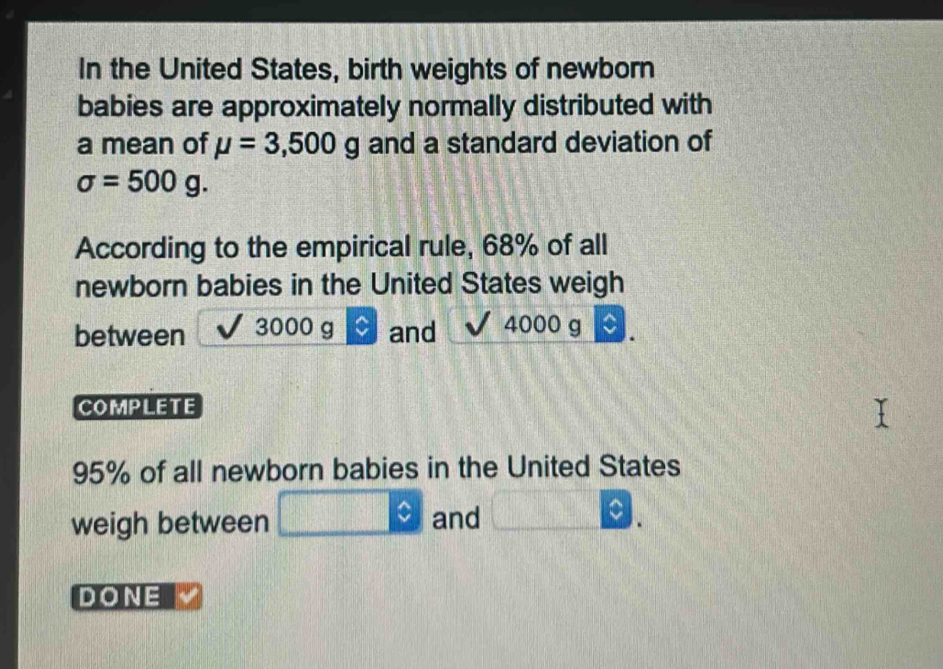 in the united states, birth weights of newborn babies are approximately normally distributed with a mean of $mu = 3,500$ g and a standard deviation of $sigma = 500$ g. according to the empirical rule, 68% of all newborn babies in the united states weigh between 3000 g and 4000 g. complete 95% of all newborn babies in the united states weigh between and.