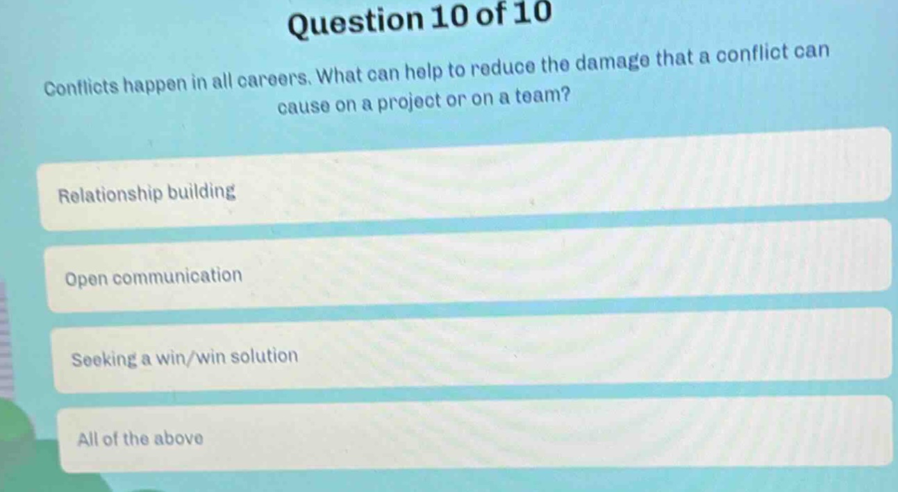 question 10 of 10\nconflicts happen in all careers. what can help to reduce the damage that a conflict can cause on a project or on a team?\nrelationship building\nopen communication\nseeking a win/win solution\nall of the above