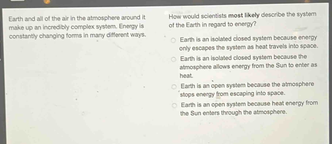 earth and all of the air in the atmosphere around it make up an incredibly complex system. energy is constantly changing forms in many different ways. how would scientists most likely describe the system of the earth in regard to energy? earth is an isolated closed system because energy only escapes the system as heat travels into space. earth is an isolated closed system because the atmosphere allows energy from the sun to enter as heat. earth is an open system because the atmosphere stops energy from escaping into space. earth is an open system because heat energy from the sun enters through the atmosphere.