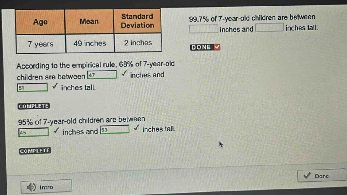 age mean standard deviation\n7 years 49 inches 2 inches\naccording to the empirical rule, 68% of 7 - year - old children are between 47 inches and 51 inches tall.\n95% of 7 - year - old children are between 45 inches and 53 inches tall.\n99.7% of 7 - year - old children are between \n\n inches and \n\n inches tall.
