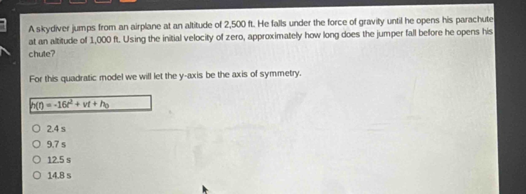a skydiver jumps from an airplane at an altitude of 2,500 ft. he falls under the force of gravity until he opens his parachute at an altitude of 1,000 ft. using the initial velocity of zero, approximately how long does the jumper fall before he opens his chute?\nfor this quadratic model we will let the y - axis be the axis of symmetry.\nh(t)=-16t^{2}+vt + h_{0}\no 2.4 s\no 9.7 s\no 12.5 s\no 14.8 s