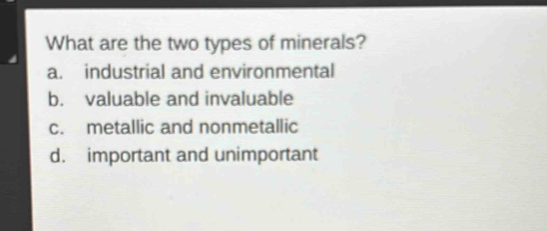 what are the two types of minerals?\na. industrial and environmental\nb. valuable and invaluable\nc. metallic and nonmetallic\nd. important and unimportant