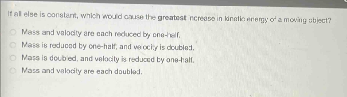 if all else is constant, which would cause the greatest increase in kinetic energy of a moving object?\nmass and velocity are each reduced by one - half.\nmass is reduced by one - half, and velocity is doubled.\nmass is doubled, and velocity is reduced by one - half.\nmass and velocity are each doubled.