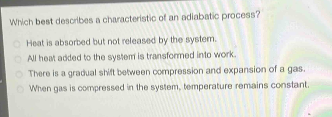 which best describes a characteristic of an adiabatic process?\nheat is absorbed but not released by the system.\nall heat added to the system is transformed into work.\nthere is a gradual shift between compression and expansion of a gas.\nwhen gas is compressed in the system, temperature remains constant.