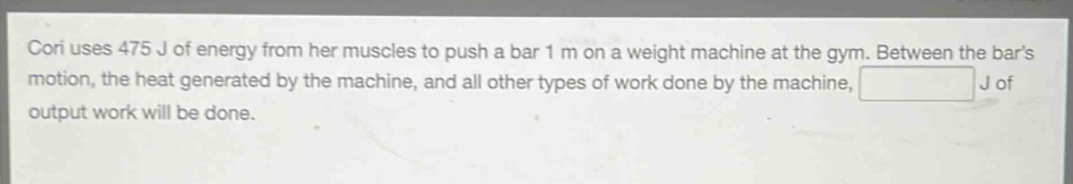 cori uses 475 j of energy from her muscles to push a bar 1 m on a weight machine at the gym. between the bars motion, the heat generated by the machine, and all other types of work done by the machine, j of output work will be done.