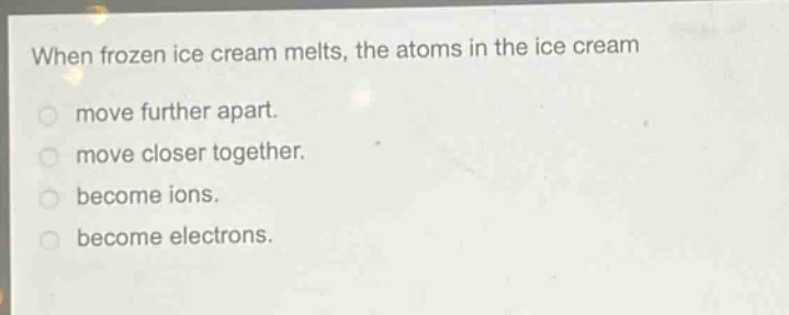 when frozen ice cream melts, the atoms in the ice cream\nmove further apart.\nmove closer together.\nbecome ions.\nbecome electrons.
