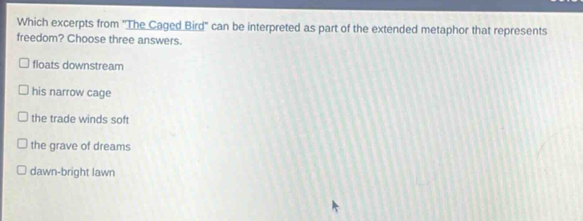 which excerpts from \the caged bird\ can be interpreted as part of the extended metaphor that represents freedom? choose three answers.\n□ floats downstream\n□ his narrow cage\n□ the trade winds soft\n□ the grave of dreams\n□ dawn - bright lawn