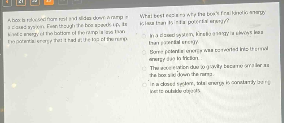a box is released from rest and slides down a ramp in a closed system. even though the box speeds up, its kinetic energy at the bottom of the ramp is less than the potential energy that it had at the top of the ramp. what best explains why the boxs final kinetic energy is less than its initial potential energy? in a closed system, kinetic energy is always less than potential energy. some potential energy was converted into thermal energy due to friction. the acceleration due to gravity became smaller as the box slid down the ramp. in a closed system, total energy is constantly being lost to outside objects.