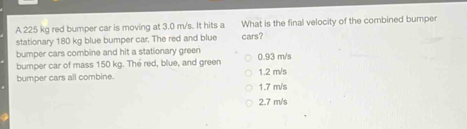 a 225 kg red bumper car is moving at 3.0 m/s. it hits a stationary 180 kg blue bumper car. the red and blue bumper cars combine and hit a stationary green bumper car of mass 150 kg. the red, blue, and green bumper cars all combine. what is the final velocity of the combined bumper cars? 0.93 m/s 1.2 m/s 1.7 m/s 2.7 m/s
