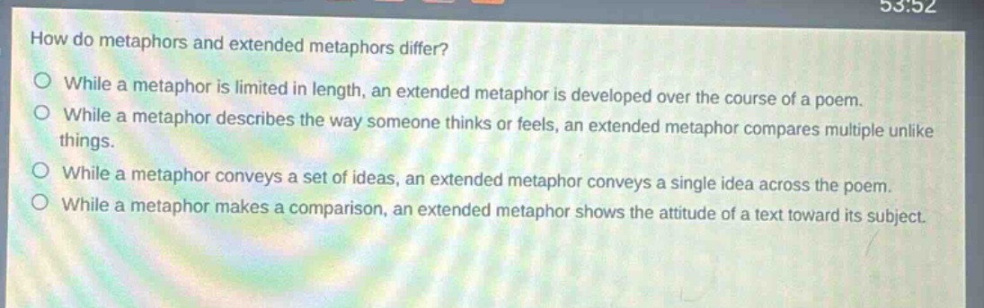 how do metaphors and extended metaphors differ?\n○ while a metaphor is limited in length, an extended metaphor is developed over the course of a poem.\n○ while a metaphor describes the way someone thinks or feels, an extended metaphor compares multiple unlike things.\n○ while a metaphor conveys a set of ideas, an extended metaphor conveys a single idea across the poem.\n○ while a metaphor makes a comparison, an extended metaphor shows the attitude of a text toward its subject.
