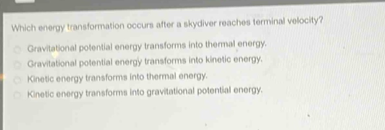 which energy transformation occurs after a skydiver reaches terminal velocity?\ngravitational potential energy transforms into thermal energy.\ngravitational potential energy transforms into kinetic energy.\nkinetic energy transforms into thermal energy.\nkinetic energy transforms into gravitational potential energy.