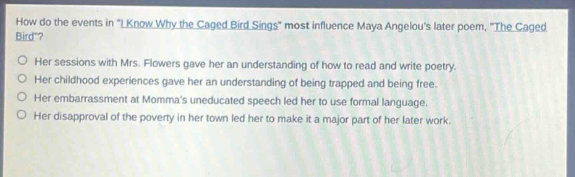 how do the events in \i know why the caged bird sings\ most influence maya angelous later poem, \the caged bird\?\n○ her sessions with mrs. flowers gave her an understanding of how to read and write poetry.\n○ her childhood experiences gave her an understanding of being trapped and being free.\n○ her embarrassment at mommas uneducated speech led her to use formal language.\n○ her disapproval of the poverty in her town led her to make it a major part of her later work.