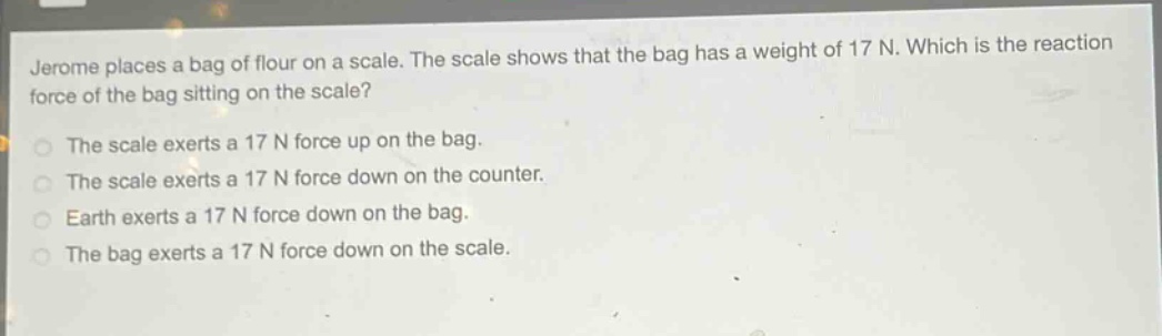 jerome places a bag of flour on a scale. the scale shows that the bag has a weight of 17 n. which is the reaction force of the bag sitting on the scale?\nthe scale exerts a 17 n force up on the bag.\nthe scale exerts a 17 n force down on the counter.\nearth exerts a 17 n force down on the bag.\nthe bag exerts a 17 n force down on the scale.