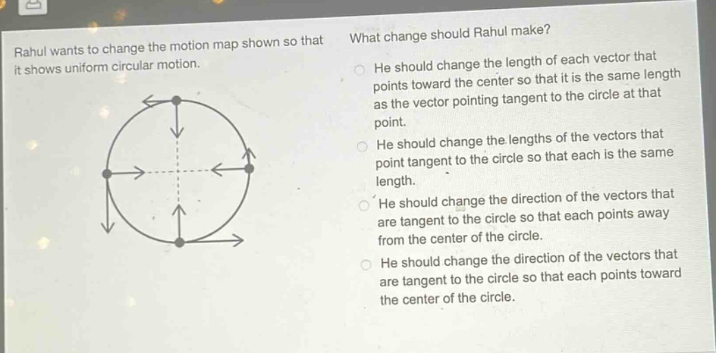 rahul wants to change the motion map shown so that it shows uniform circular motion. what change should rahul make? he should change the length of each vector that points toward the center so that it is the same length as the vector pointing tangent to the circle at that point. he should change the lengths of the vectors that point tangent to the circle so that each is the same length. he should change the direction of the vectors that are tangent to the circle so that each points away from the center of the circle. he should change the direction of the vectors that are tangent to the circle so that each points toward the center of the circle.