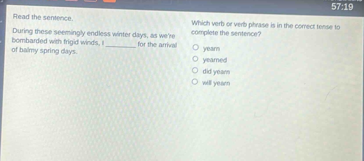 read the sentence. during these seemingly endless winter days, as were bombarded with frigid winds, i ______ for the arrival of balmy spring days. which verb or verb phrase is in the correct tense to complete the sentence?\no yearn\no yearned\no did yearn\no will yearn