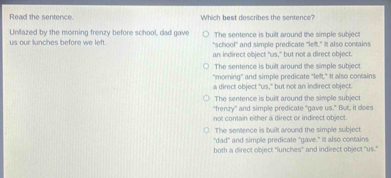 read the sentence. unfazed by the morning frenzy before school, dad gave us our lunches before we left. which best describes the sentence? the sentence is built around the simple subject \school\ and simple predicate \left.\ it also contains an indirect object \us,\ but not a direct object. the sentence is built around the simple subject \morning\ and simple predicate \left.\ it also contains a direct object \us,\ but not an indirect object. the sentence is built around the simple subject \frenzy\ and simple predicate \gave us.\ but, it does not contain either a direct or indirect object. the sentence is built around the simple subject \dad\ and simple predicate \gave.\ it also contains both a direct object \lunches\ and indirect object \us.\