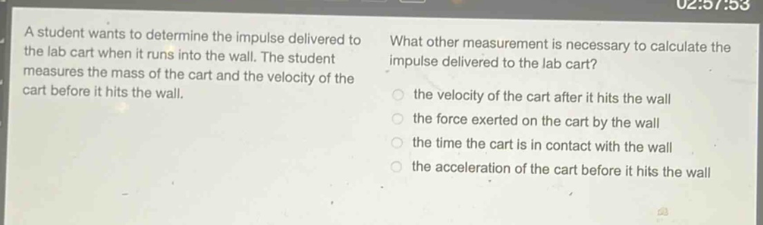 a student wants to determine the impulse delivered to the lab cart when it runs into the wall. the student measures the mass of the cart and the velocity of the cart before it hits the wall. what other measurement is necessary to calculate the impulse delivered to the lab cart? the velocity of the cart after it hits the wall the force exerted on the cart by the wall the time the cart is in contact with the wall the acceleration of the cart before it hits the wall
