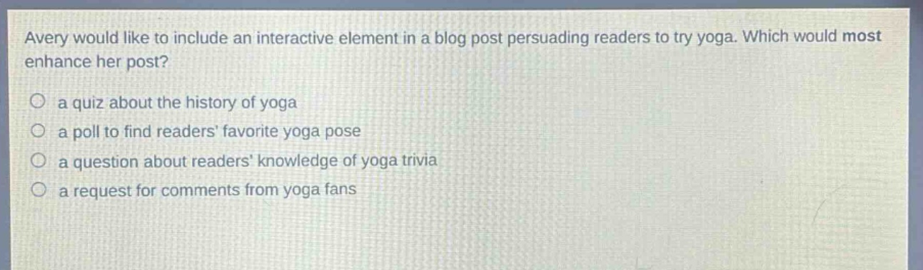 avery would like to include an interactive element in a blog post persuading readers to try yoga. which would most enhance her post?\n○ a quiz about the history of yoga\n○ a poll to find readers favorite yoga pose\n○ a question about readers knowledge of yoga trivia\n○ a request for comments from yoga fans