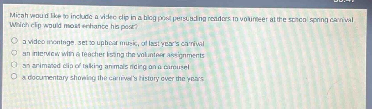 micah would like to include a video clip in a blog post persuading readers to volunteer at the school spring carnival. which clip would most enhance his post?\n- a video montage, set to upbeat music, of last years carnival\n- an interview with a teacher listing the volunteer assignments\n- an animated clip of talking animals riding on a carousel\n- a documentary showing the carnivals history over the years