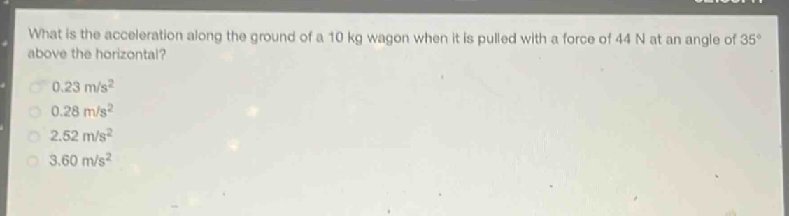what is the acceleration along the ground of a 10 kg wagon when it is pulled with a force of 44 n at an angle of 35° above the horizontal?\n0.23 m/s²\n0.28 m/s²\n2.52 m/s²\n3.60 m/s²