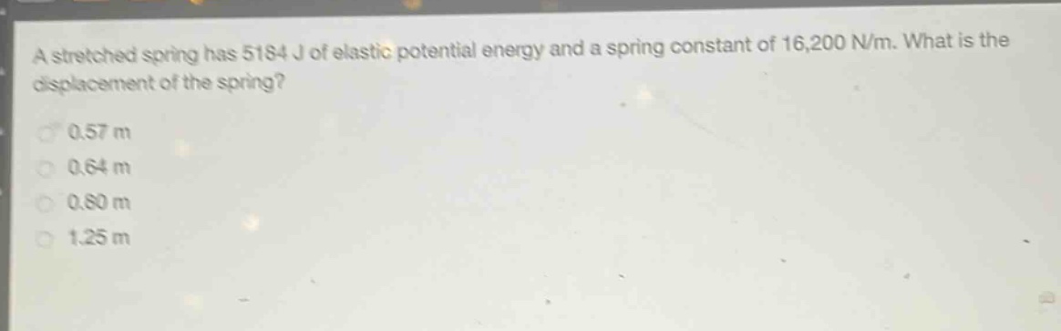 a stretched spring has 5184 j of elastic potential energy and a spring constant of 16,200 n/m. what is the displacement of the spring?\n0.57 m\n0.64 m\n0.80 m\n1.25 m