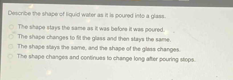 describe the shape of liquid water as it is poured into a glass.\nthe shape stays the same as it was before it was poured.\nthe shape changes to fit the glass and then stays the same.\nthe shape stays the same, and the shape of the glass changes.\nthe shape changes and continues to change long after pouring stops.